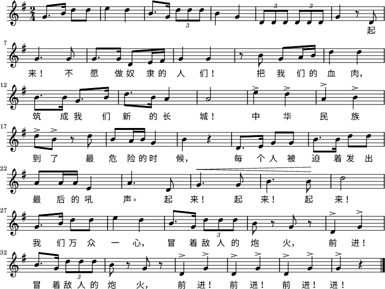 
  \relative g' {
    \key g \major \time 2/4
    g8. b16 d8 d8 \bar "|" e4 d4 \bar "|" b8. g16 \times 2/3 {d'8 d d} \bar "|" b4 g4 \bar "|" \times 2/3 {d8 d d} \times 2/3 {d8 d d} \bar "|" g4 r8 d8 \bar "|" \break
    g4. g8 \bar "|" g8. g16 d8 e16 fis16 \bar "|" g4 g4 \bar "|" r8 b8 g8 a16 b16 \bar "|" d4 d4 \bar "|" \break
    b8. b16 g8. b16 \bar "|" d8. b16 a4 \bar "|" a2 \bar "|" e'4^> d4^> \bar "|" a4^> b4^> \bar "|" \break
    d8^> b8^> r8 d8 \bar "|" b8 a16 b16 g4 \bar "|" b4 r4 \bar "|" d,8. e16 g8 g8 \bar "|" b8. b16 d8 d8 \bar "|" \break
    a8 a16 a16 e4 \bar "|" a4. d,8 \bar "|" ^\< g4. g8 \bar "|" b4. b8 \! \bar "|" d2 \bar "|" \break
    g,8. b16 d8 d8 \bar "|" e4 d4 \bar "|" b8. g16 \times 2/3 {d'8 d d} \bar "|" b8 r8 g8 r8 \bar "|" d4^> g4^> \bar "|" \break
    b8. g16 \times 2/3 {d'8 d d} \bar "|" b8 r8 g8 r8 \bar "|" d4^> g4^> \bar "|" d4^> g4^> \bar "|" d4^> g4^> \bar "|" g4^> r4 \bar "|."
  }
    \addlyrics {
        　 　 　 　 　 　 　 　 　 　 　 　 　 　 　 　 　 　 　 　 起
        来！ 不 愿 做 奴 隶 的 人 们！ 把 我 们 的 血 肉，
        筑 成 我 们 新 的 长 城！ 中 华 民 族
        到 了 最 危 险 的 时 候， 每 个 人 被 迫 着 发 出
        最 后 的 吼 声。 起 来！ 起 来！ 起 来！
        我 们 万 众 一 心， 冒 着 敌 人 的 炮 火， 前 进！
        冒 着 敌 人 的 炮 火， 前 进！ 前 进！ 前 进！ 进！
    }
