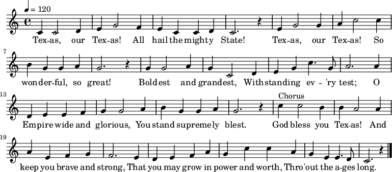 
  \relative c' {
   \key c \major \time 4/4 \tempo 4 = 120
    c4 c2 d4 e g2 f4 e c c d c2. r4
    e g2 g4 a c2 c4 b g g a g2. r4 
    g g2 a4 g c,2 d4 e g c4. g8 a2. a4
    d, e e f g g2 a4 b g g a g2. r4
    c4^"Chorus" c2 b4 b a2 a4 a e f g f2. e4
    d e f a g c c a g e e4. d8 c2. r4 \bar "|."
}
  \addlyrics {
   Tex -- as, our Tex -- as! All hail the might -- y State!
   Tex -- as, our Tex -- as! So won -- der -- ful, so great!
   Bold -- est and grand -- est, With -- stand -- ing ev -- 'ry test;
   O Em -- pire wide and glor -- ious, You stand su -- preme -- ly blest.
   God bless you Tex -- as! And keep you brave and strong,
   That you may grow in power and worth, Thro -- 'out the a -- ges long.
}
