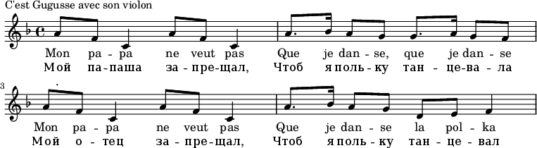 
{#(set-global-staff-size 16)
\new Staff \relative d''
{
\tempo 4 = 72   
\key f \major
\set Score.tempoHideNote = ##t
{ 
a8 f c4 
a'8 f c4 
a'8. bes16
a8 g g8. a16
g8 f  a f 
c4 a'8 f 
c4 a'8. bes16
a8 g d e 
f4 
}
\addlyrics 
{
Mon pa -- pa ne veut pas
Que je dan -- se, que je dan -- se
Mon pa -- pa ne veut pas
Que je dan -- se la pol -- ka
}
\addlyrics 
{
Мой па -- паша за -- пре -- щал, 
Чтоб я поль -- ку тан -- це -- ва -- ла
Мой о -- тец за -- пре -- щал, 
Чтоб я поль -- ку тан -- це -- вал
}
\addlyrics {\markup . } %% хак чтобы плеер не налезал на текст
}
}\header {
piece = "C'est Gugusse avec son violon"
}