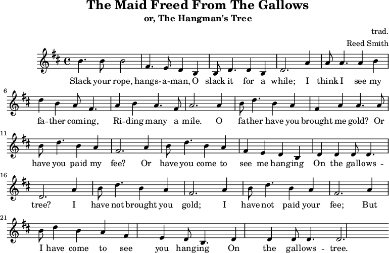 
    \header {
        tagline = ""
        title = "The Maid Freed From The Gallows"
        subtitle = "or, The Hangman's Tree"
        composer = "trad."
        arranger = "Reed Smith"
    }
    \score {
    \relative c''' {
        \key b \minor
        \set Score.tempoHideNote = ##t 
        \tempo 2. = 35
        \time 4/4
        \bar ""

        b,4. b8 b2
        fis4. e8 d4 b4
        b8 d4. d4 b4
        d2. 

        a'4
        a8 a4. a4 b4
        d4 b4 a8 fis4.
        a4 b4 a4. fis8
        a2.

        a4
        b8 d4. b4 a4
        fis4 a4 a4. a8
        b8 d4. b4 a4
        fis2.
        
        a4
        b8 d4. b4 a4
        fis4 e4 d4 b4
        d4 d4 d8 d4.
        d2. 

        a'4
        b8 d4. b4 a4
        fis2. a4
        b8 d4. b4 a4
        fis2. a4
        b8 d4 b4 a4
        fis4 e4 d8 b4.
        d4 d4 d8 d4.
        d2.
    }
    \addlyrics {
     Slack your rope, hangs- -- a- -- man,
     O slack it for a while;
     I think I see my fa -- ther com -- ing,
     Ri -- ding many a mile.
     O fa -- ther have you brought me gold?
     Or have you paid my fee?
     Or have you come to see me hang -- ing
     On the gall -- ows -- tree?
     I have not brought you gold;
     I have not paid your fee;
     But I have come to see you hang -- ing
     On the gall -- ows -- tree.
   }
    \midi { }
    \layout { }
    }
