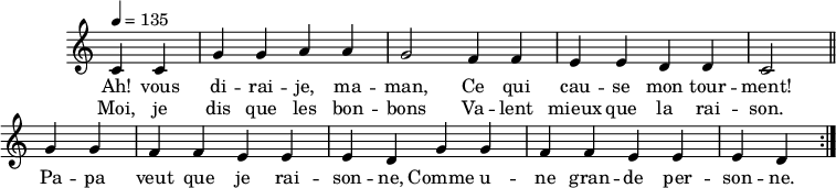 
\header { tagline = ##f }
\score {
  \new Staff \with { \remove "Time_signature_engraver" }
<<
  \new Voice = "melody"
  \relative c'' {
    \key c \major
    \time 4/4
    \tempo 4 = 135
    \override TupletBracket #'bracket-visibility = ##f 
    \autoBeamOff
     \repeat volta 2 {
     \partial 2
     c,4 c g' g a a g2 f4 f e e d d c2 \bar "||"
     g'4 g f f e e e d g g f f e e e d }
  }
    \new Lyrics \lyricsto "melody" {
      Ah! vous di -- rai -- je, ma -- man, Ce qui cau -- se mon tour -- ment! Pa -- pa veut que je rai -- son -- ne, Comme u -- ne gran -- de per -- son -- ne. 
    }
    \new Lyrics \lyricsto "melody" {
      Moi, je dis que les bon -- bons Va -- lent mieux que la rai -- son.
    }
>>
  \layout { \context { \remove "Metronome_mark_engraver" } } \midi {}
}
