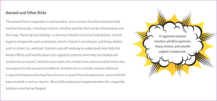 A drawing of e-cigarette aerosol stating, "E-cigarettes contain nicotine, ultrafine particles, heavy metal, and volatile organic compounds." The accompanied text states, "The aerosol from e-cigarettes is not harmless. It can contain harmful and potentially harmful chemicals, including nicotine; ultrafine particles that can be inhaled deep into the lungs; flavoring such diacetyl, a chemical linked to a serious lung disease; volatile organic compounds such as benzene, which is found in car exhaust; and heavy metals, such as nickel, tin, and lead. Scientists are still working to understand more fully the health effects and harmful doses of e-cigarette contents when they are heated and turned into an aerosol, both for active users who inhale from a device and for those who are exposed to the aerosol secondhand. Another risk to consider involves defective e-cigarette batteries that have been known to cause fires and explosions, some of which have resulted in serious injuries. Most of the explosions happened when the e-cigarette batteries were being charged."